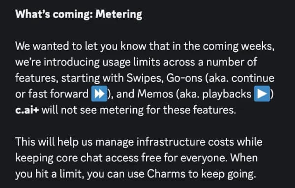 The official Character.ai metering announcement: "What's coming: Metering - We wanted to let you know that in the coming weeks, we're introducing usage limits across a number of features, starting with Swipes, Go-ons (aka. continue or fast forward), and Memos (aka. playbacks). c.ai+ will not see metering for these features.", as taken from PiunikaWeb